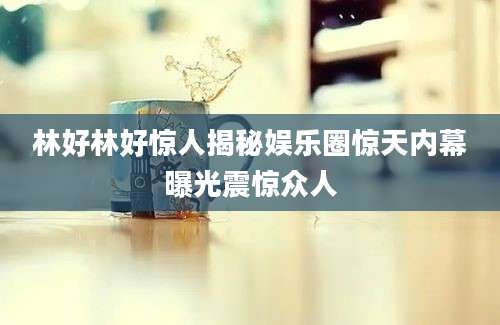 林好林好惊人揭秘娱乐圈惊天内幕曝光震惊众人