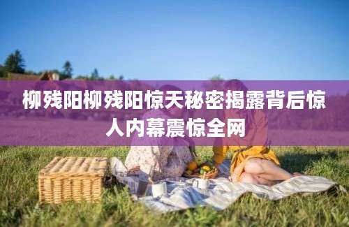 柳残阳柳残阳惊天秘密揭露背后惊人内幕震惊全网