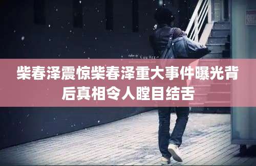 柴春泽震惊柴春泽重大事件曝光背后真相令人瞠目结舌