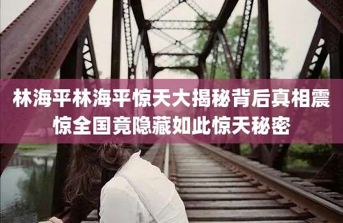 林海平林海平惊天大揭秘背后真相震惊全国竟隐藏如此惊天秘密