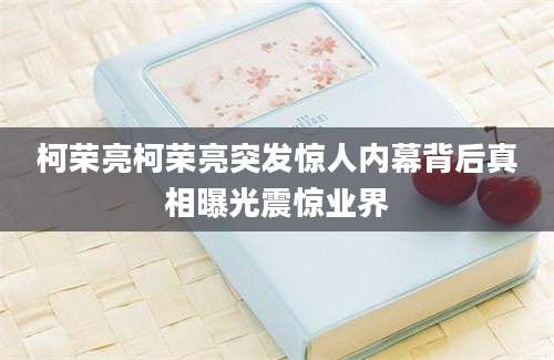 柯荣亮柯荣亮突发惊人内幕背后真相曝光震惊业界