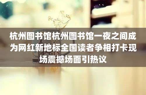 杭州图书馆杭州图书馆一夜之间成为网红新地标全国读者争相打卡现场震撼场面引热议