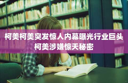 柯美柯美突发惊人内幕曝光行业巨头柯美涉嫌惊天秘密