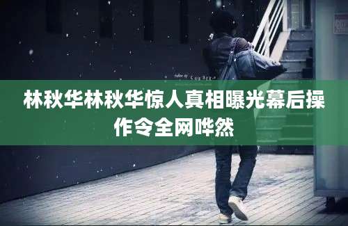 林秋华林秋华惊人真相曝光幕后操作令全网哗然