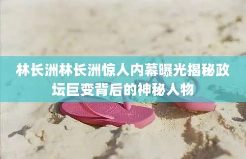 林长洲林长洲惊人内幕曝光揭秘政坛巨变背后的神秘人物
