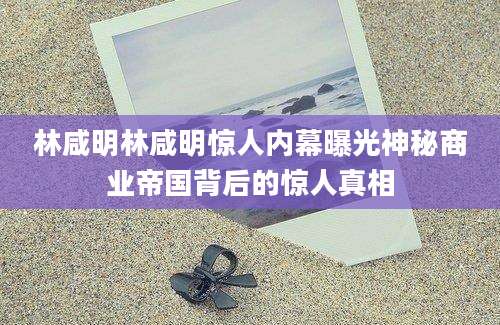 林咸明林咸明惊人内幕曝光神秘商业帝国背后的惊人真相