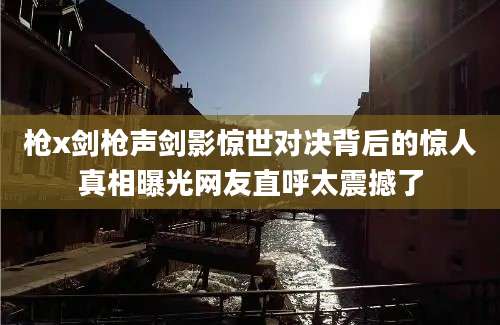 枪x剑枪声剑影惊世对决背后的惊人真相曝光网友直呼太震撼了