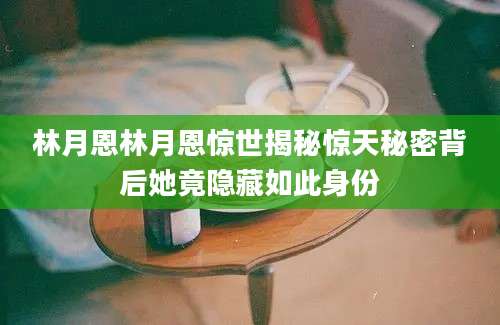林月恩林月恩惊世揭秘惊天秘密背后她竟隐藏如此身份