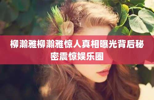 柳瀚雅柳瀚雅惊人真相曝光背后秘密震惊娱乐圈