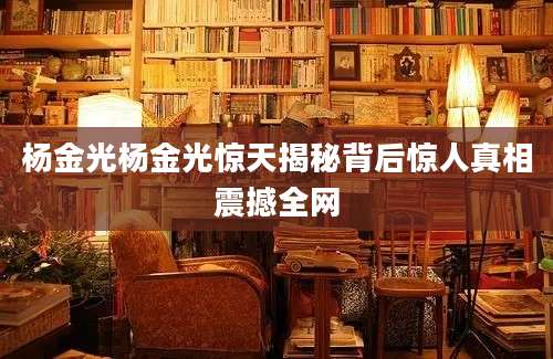 杨金光杨金光惊天揭秘背后惊人真相震撼全网