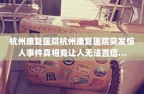 杭州康复医院杭州康复医院突发惊人事件真相竟让人无法置信...
