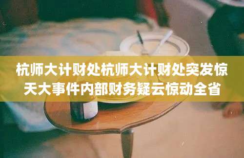 杭师大计财处杭师大计财处突发惊天大事件内部财务疑云惊动全省
