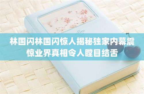 林国闪林国闪惊人揭秘独家内幕震惊业界真相令人瞠目结舌