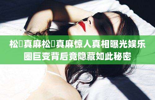 松嶋真麻松嶋真麻惊人真相曝光娱乐圈巨变背后竟隐藏如此秘密