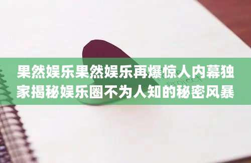 果然娱乐果然娱乐再爆惊人内幕独家揭秘娱乐圈不为人知的秘密风暴