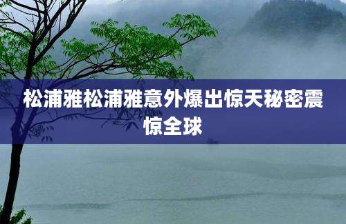 松浦雅松浦雅意外爆出惊天秘密震惊全球