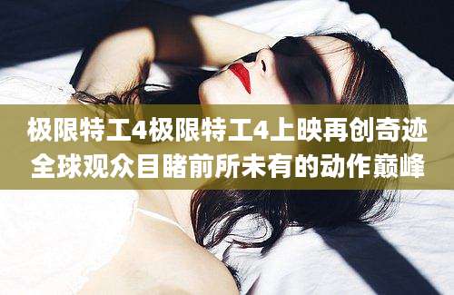 极限特工4极限特工4上映再创奇迹全球观众目睹前所未有的动作巅峰