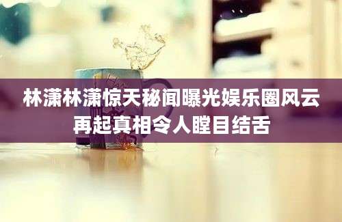 林潇林潇惊天秘闻曝光娱乐圈风云再起真相令人瞠目结舌