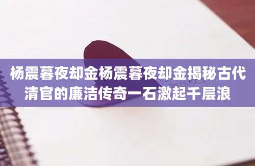 杨震暮夜却金杨震暮夜却金揭秘古代清官的廉洁传奇一石激起千层浪