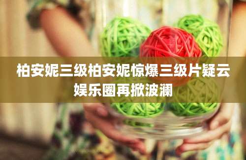 柏安妮三级柏安妮惊爆三级片疑云娱乐圈再掀波澜