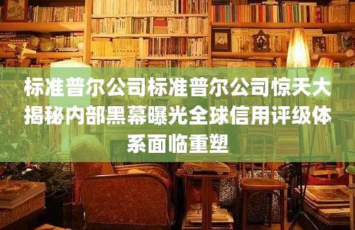 标准普尔公司标准普尔公司惊天大揭秘内部黑幕曝光全球信用评级体系面临重塑