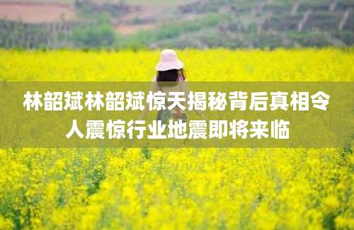 林韶斌林韶斌惊天揭秘背后真相令人震惊行业地震即将来临
