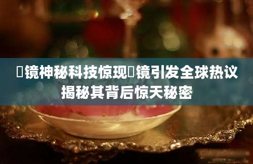 柊镜神秘科技惊现柊镜引发全球热议揭秘其背后惊天秘密
