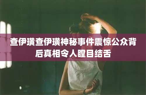 查伊璜查伊璜神秘事件震惊公众背后真相令人瞠目结舌