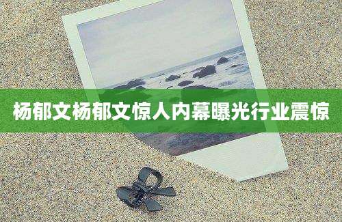 杨郁文杨郁文惊人内幕曝光行业震惊