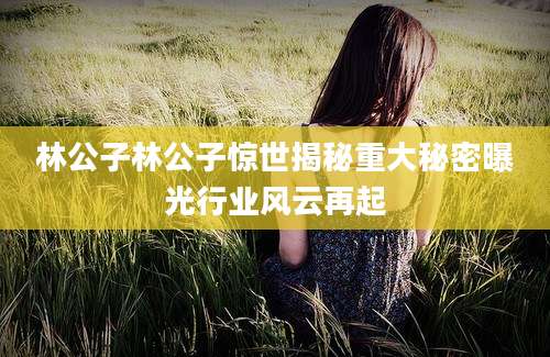 林公子林公子惊世揭秘重大秘密曝光行业风云再起