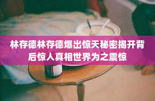 林存德林存德爆出惊天秘密揭开背后惊人真相世界为之震惊