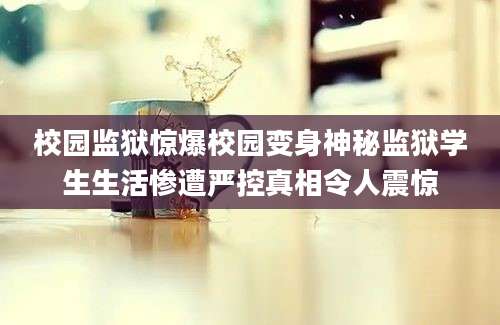校园监狱惊爆校园变身神秘监狱学生生活惨遭严控真相令人震惊