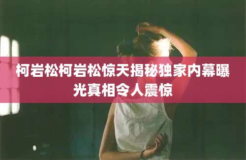 柯岩松柯岩松惊天揭秘独家内幕曝光真相令人震惊
