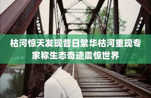 枯河惊天发现昔日繁华枯河重现专家称生态奇迹震惊世界