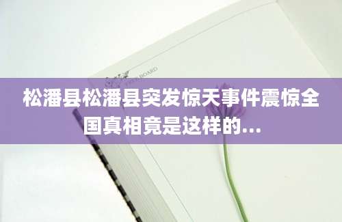 松潘县松潘县突发惊天事件震惊全国真相竟是这样的...