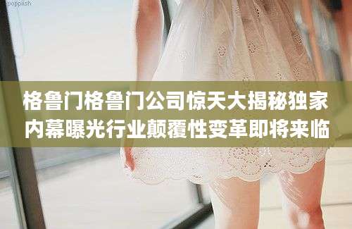 格鲁门格鲁门公司惊天大揭秘独家内幕曝光行业颠覆性变革即将来临