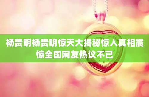 杨贵明杨贵明惊天大揭秘惊人真相震惊全国网友热议不已