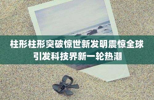 柱形柱形突破惊世新发明震惊全球引发科技界新一轮热潮
