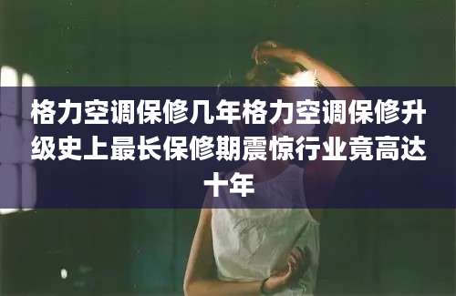 格力空调保修几年格力空调保修升级史上最长保修期震惊行业竟高达十年