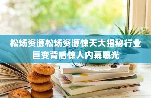 松炀资源松炀资源惊天大揭秘行业巨变背后惊人内幕曝光