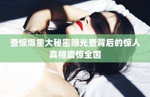 查惊爆重大秘密曝光查背后的惊人真相震惊全国