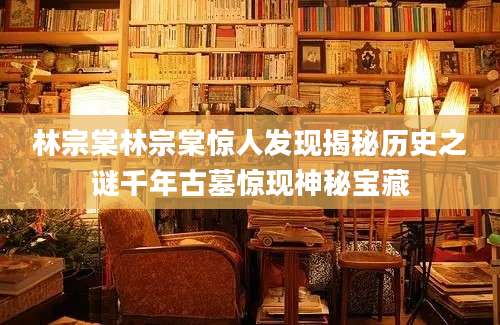 林宗棠林宗棠惊人发现揭秘历史之谜千年古墓惊现神秘宝藏