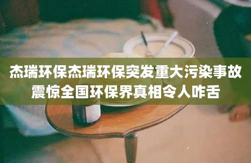 杰瑞环保杰瑞环保突发重大污染事故震惊全国环保界真相令人咋舌