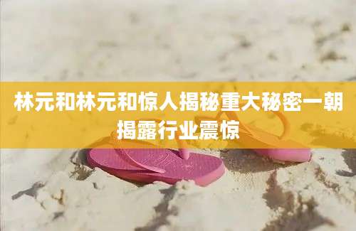 林元和林元和惊人揭秘重大秘密一朝揭露行业震惊