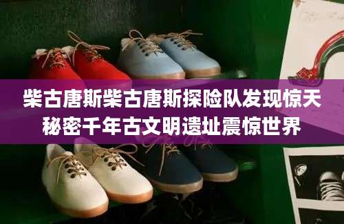 柴古唐斯柴古唐斯探险队发现惊天秘密千年古文明遗址震惊世界