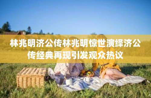林兆明济公传林兆明惊世演绎济公传经典再现引发观众热议