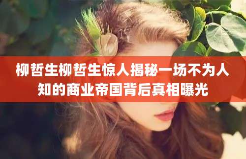 柳哲生柳哲生惊人揭秘一场不为人知的商业帝国背后真相曝光