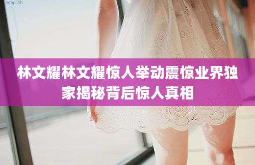 林文耀林文耀惊人举动震惊业界独家揭秘背后惊人真相