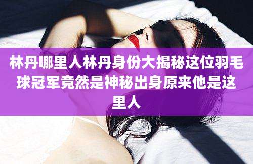 林丹哪里人林丹身份大揭秘这位羽毛球冠军竟然是神秘出身原来他是这里人