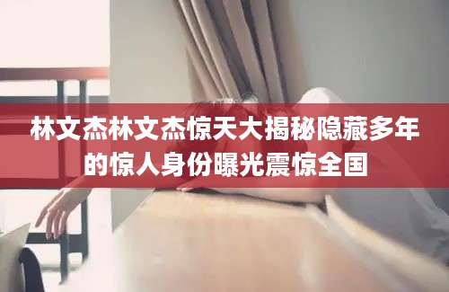 林文杰林文杰惊天大揭秘隐藏多年的惊人身份曝光震惊全国